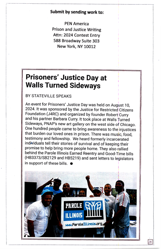 Submit by sending work to:  PEN America Prison and Justice Writing Attn: 2024 Contest Entry 588 Broadway Suite 303  New York, NY 10012  Prisoners’ Justice Day at Walls Turned Sideways  BY STATEVILLE SPEAKS  An event for Prisoners’ Justice Day was held on August 10, 2024. It was sponsored by the Justice for Restricted Citizens Foundation (J4RC) and organized by founder Robert Curry  and his partner Barbara Curry. It took place at Walls Turned Sideways, PNAP’s new art gallery on the west side of Chicago. One hundred people came to bring awareness to the injustices that burden our loved ones in prison. There was music, food, testimony and fellowship. We heard formerly incarcerated indiiduals tell their stories of survival and of keeping their promise to help bring more people home. They also rallied behind the Parole llinois Earned Reentry and Good-Time bills  (HB3373/SB2129 and HB5219) and sent letters to legislators in support of these bills. &  PAROLE  ILLINOIS  